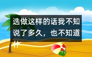 選做：這樣的話我不知說(shuō)了多久，也不知道什么時(shí)候不說(shuō)了，你有這樣的經(jīng)歷嗎？