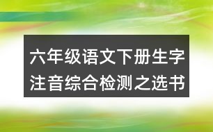 六年級(jí)語(yǔ)文下冊(cè)生字注音綜合檢測(cè)之選書(shū)寫(xiě)正確的一項(xiàng)答案