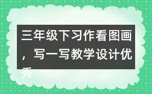 三年級下習(xí)作：看圖畫，寫一寫教學(xué)設(shè)計(jì)優(yōu)秀案例