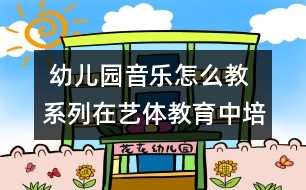  幼兒園音樂(lè)怎么教系列：在藝體教育中培養(yǎng)幼兒的想象力和創(chuàng)造力