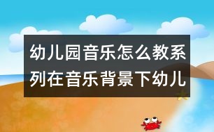 幼兒園音樂怎么教系列：在音樂背景下幼兒體驗(yàn)自主表現(xiàn)快樂