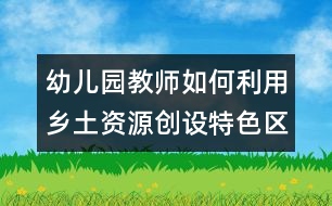 幼兒園教師如何利用鄉(xiāng)土資源創(chuàng)設(shè)特色區(qū)域活動