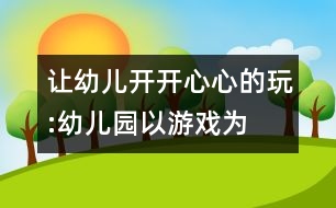 讓幼兒開開心心的玩:“幼兒園以游戲?yàn)榛净顒?dòng)”的實(shí)踐反思