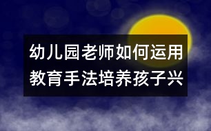 幼兒園老師如何運(yùn)用教育手法培養(yǎng)孩子興趣