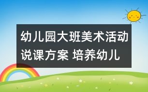 幼兒園大班美術活動說課方案 培養(yǎng)幼兒講述能力的方案