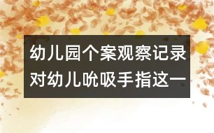 幼兒園個案觀察記錄：對幼兒吮吸手指這一不良習(xí)慣的關(guān)注和思考