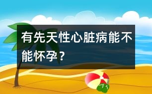 有先天性心臟病能不能懷孕？