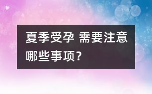 夏季受孕 需要注意哪些事項(xiàng)？