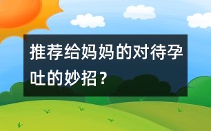 推薦給媽媽的對(duì)待孕吐的妙招？