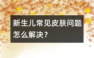 新生兒常見皮膚問題怎么解決？