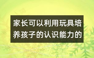 家長(zhǎng)可以利用玩具培養(yǎng)孩子的認(rèn)識(shí)能力的方案