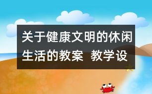 關(guān)于健康文明的休閑生活的教案  教學(xué)設(shè)計