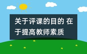 關(guān)于評(píng)課的目的 在于提高教師素質(zhì)