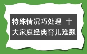 特殊情況巧處理  ：十大家庭經(jīng)典育兒難題！