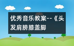 優(yōu)秀音樂教案--《頭發(fā)、肩膀、膝蓋、腳》