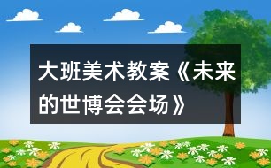 大班美術(shù)教案《未來的世博會(huì)會(huì)場(chǎng)》