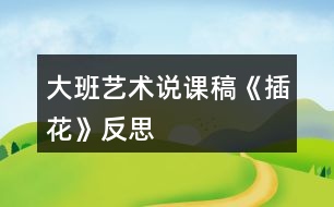 大班藝術(shù)說(shuō)課稿《插花》反思