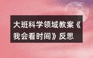 大班科學(xué)領(lǐng)域教案《我會看時(shí)間》反思