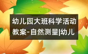 幼兒園大班科學(xué)活動(dòng)教案-自然測量|幼兒園教育活動(dòng)設(shè)計(jì)|幼兒園戶外活動(dòng)|幼兒園安全教育活動(dòng)