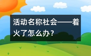 活動(dòng)名稱(chēng)：社會(huì)――著火了怎么辦？