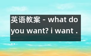 英語(yǔ)教案－what do you want? i want ....