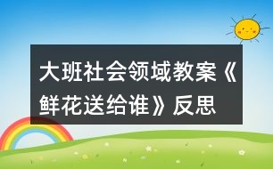 大班社會領(lǐng)域教案《鮮花送給誰》反思