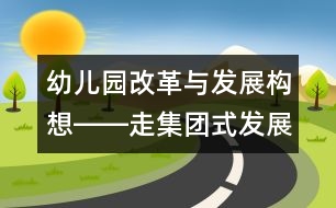 幼兒園改革與發(fā)展構(gòu)想――走集團(tuán)式發(fā)展的辦園道路