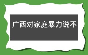 廣西：對(duì)家庭暴力說(shuō)“不”