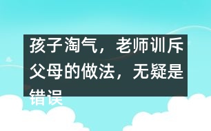 孩子淘氣，老師訓斥父母的做法，無疑是錯誤