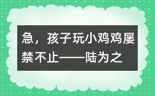 急，孩子玩“小雞雞”屢禁不止――陸為之回答