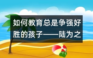 如何教育總是爭強好勝的孩子――陸為之回答