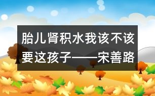 胎兒腎積水我該不該要這孩子――宋善路回答