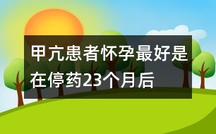 甲亢患者懷孕最好是在停藥2、3個(gè)月后