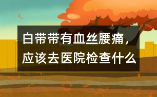 白帶帶有血絲、腰痛，應該去醫(yī)院檢查什么