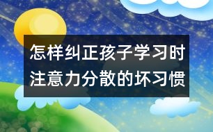 怎樣糾正孩子學(xué)習(xí)時注意力分散的壞習(xí)慣？