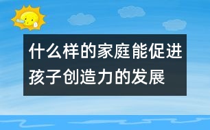 什么樣的家庭能促進(jìn)孩子創(chuàng)造力的發(fā)展