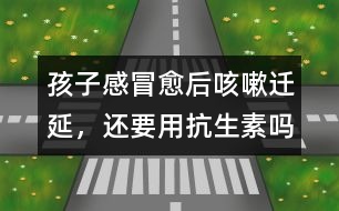 孩子感冒愈后咳嗽遷延，還要用抗生素嗎