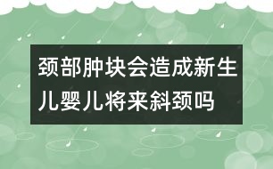 頸部腫塊會(huì)造成新生兒、嬰兒將來(lái)斜頸嗎