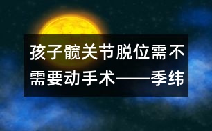 孩子髖關(guān)節(jié)脫位需不需要?jiǎng)邮中g(shù)――季緯興回答