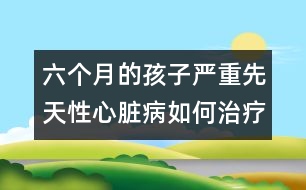 六個月的孩子嚴(yán)重先天性心臟病如何治療