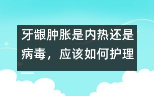 牙齦腫脹是內(nèi)熱還是病毒，應(yīng)該如何護(hù)理――唐為勇回答