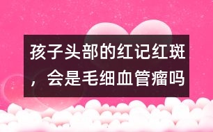 孩子頭部的紅記、紅斑，會(huì)是毛細(xì)血管瘤嗎