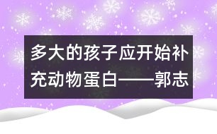 多大的孩子應(yīng)開始補(bǔ)充動物蛋白――郭志平回答