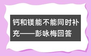 鈣和鎂能不能同時補充――彭詠梅回答