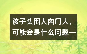 孩子頭圍大、囟門大，可能會是什么問題――洪昭毅回答