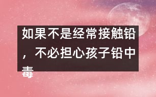 如果不是經(jīng)常接觸鉛，不必?fù)?dān)心孩子鉛中毒