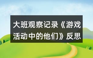 大班觀察記錄《游戲活動中的他們》反思